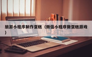 新野旅游小程序制作蛋糕（微信小程序做蛋糕游戏）